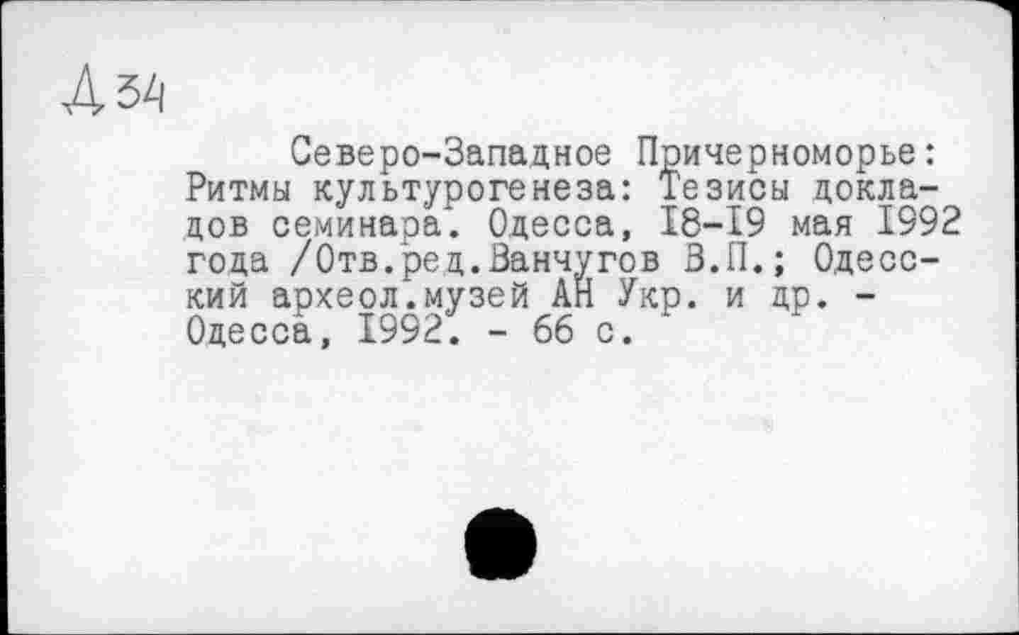 ﻿Северо-Западное Причерноморье: Ритмы культурогенеза: Тезисы докладов семинара*. Одесса, 18-19 мая 1992 года /Отв.ред.Ванчугов В.П.; Одесский археол.музей АН Укр. и др. -Одесса, 1992. - 66 с.